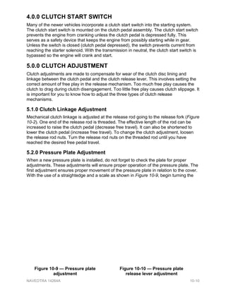 4.0.0 CLUTCH START SWITCH
Many of the newer vehicles incorporate a clutch start switch into the starting system.
The clutch start switch is mounted on the clutch pedal assembly. The clutch start switch
prevents the engine from cranking unless the clutch pedal is depressed fully. This
serves as a safety device that keeps the engine from possibly starting while in gear.
Unless the switch is closed (clutch pedal depressed), the switch prevents current from
reaching the starter solenoid. With the transmission in neutral, the clutch start switch is
bypassed so the engine will crank and start.
5.0.0 CLUTCH ADJUSTMENT
Clutch adjustments are made to compensate for wear of the clutch disc lining and
linkage between the clutch pedal and the clutch release lever. This involves setting the
correct amount of free play in the release mechanism. Too much free play causes the
clutch to drag during clutch disengagement. Too little free play causes clutch slippage. It
is important for you to know how to adjust the three types of clutch release
mechanisms.
5.1.0 Clutch Linkage Adjustment
Mechanical clutch linkage is adjusted at the release rod going to the release fork (Figure
10-2). One end of the release rod is threaded. The effective length of the rod can be
increased to raise the clutch pedal (decrease free travel). It can also be shortened to
lower the clutch pedal (increase free travel). To change the clutch adjustment, loosen
the release rod nuts. Turn the release rod nuts on the threaded rod until you have
reached the desired free pedal travel.
5.2.0 Pressure Plate Adjustment
When a new pressure plate is installed, do not forget to check the plate for proper
adjustments. These adjustments will ensure proper operation of the pressure plate. The
first adjustment ensures proper movement of the pressure plate in relation to the cover.
With the use of a straightedge and a scale as shown in Figure 10-9, begin turning the
Figure 10-9 — Pressure plate
adjustment
Figure 10-10 — Pressure plate
release lever adjustment
NAVEDTRA 14264A 10-10
 