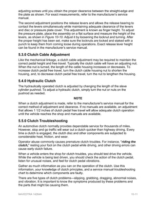 adjusting screws until you obtain the proper clearance between the straight-edge and
the plate as shown. For exact measurements, refer to the manufacturer’s service
manual.
The second adjustment positions the release levers and allows the release bearing to
contact the levers simultaneously while maintaining adequate clearance of the levers
and disc or pressure plate cover. This adjustment is known as finger height. To adjust
the pressure plate, place the assembly on a flat surface and measure the height of the
levers, as shown in Figure 10-10. Adjust it by loosening the locknut and turning. After
the proper height has been set, make sure the locknuts are locked and staked with a
punch to keep them from coming loose during operations. Exact release lever height
can be found in the manufacturer’s service manual.
5.3.0 Clutch Cable Adjustment
Like the mechanical linkage, a clutch cable adjustment may be required to maintain the
correct pedal height and free travel. Typically the clutch cable will have an adjusting nut.
When the nut is turned, the length of the cable housing increases or decreases. To
increase clutch pedal free travel, turn the clutch cable housing nut to shorten the
housing, and, to decrease clutch pedal free travel, turn the nut to lengthen the housing.
5.4.0 Hydraulic Clutch
The hydraulically operated clutch is adjusted by changing the length of the slave
cylinder pushrod. To adjust a hydraulic clutch, simply turn the nut or nuts on the
pushrod as needed.
NOTE
When a clutch adjustment is made, refer to the manufacturer's service manual for the
correct method of adjustment and clearance. If no manuals are available, an adjustment
that allows 1 1/2 inches of clutch pedal free travel will allow adequate clutch operation
until the vehicle reaches the shop and manuals are available.
5.5.0 Clutch Troubleshooting
An automotive clutch normally provides dependable service for thousands of miles.
However, stop and go traffic will wear out a clutch quicker than highway driving. Every
time a clutch is engaged, the clutch disc and other components are subjected to
considerable heat, friction, and wear.
Operator abuse commonly causes premature clutch troubles. For instance, "riding the
clutch," resting your foot on the clutch pedal while driving, and other driving errors can
cause early clutch failure.
When a vehicle enters the shop for clutch troubles, you should test drive the vehicle.
While the vehicle is being test driven, you should check the action of the clutch pedal,
listen for unusual noises, and feel for clutch pedal vibrations.
Gather as much information as you can on the operation of the clutch. Use this
information, your knowledge of clutch principles, and a service manual troubleshooting
chart to determine which components are faulty.
There are five types of clutch problems—slipping, grabbing, dragging, abnormal noises,
and vibration. It is important to know the symptoms produced by these problems and
the parts that might be causing them.
NAVEDTRA 14264A 10-11
 