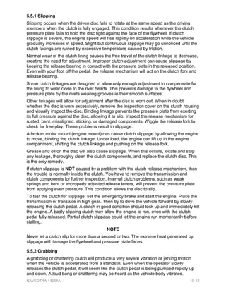 5.5.1 Slipping
Slipping occurs when the driven disc fails to rotate at the same speed as the driving
members when the clutch is fully engaged. This condition results whenever the clutch
pressure plate fails to hold the disc tight against the face of the flywheel. If clutch
slippage is severe, the engine speed will rise rapidly on acceleration while the vehicle
gradually increases in speed. Slight but continuous slippage may go unnoticed until the
clutch facings are ruined by excessive temperature caused by friction.
Normal wear of the clutch lining causes the free travel of the clutch linkage to decrease,
creating the need for adjustment. Improper clutch adjustment can cause slippage by
keeping the release bearing in contact with the pressure plate in the released position.
Even with your foot off the pedal, the release mechanism will act on the clutch fork and
release bearing.
Some clutch linkages are designed to allow only enough adjustment to compensate for
the lining to wear close to the rivet heads. This prevents damage to the flywheel and
pressure plate by the rivets wearing grooves in their smooth surfaces.
Other linkages will allow for adjustment after the disc is worn out. When in doubt
whether the disc is worn excessively, remove the inspection cover on the clutch housing
and visually inspect the disc. Binding linkage prevents the pressure plate from exerting
its full pressure against the disc, allowing it to slip. Inspect the release mechanism for
rusted, bent, misaligned, sticking, or damaged components. Wiggle the release fork to
check for free play. These problems result in slippage.
A broken motor mount (engine mount) can cause clutch slippage by allowing the engine
to move, binding the clutch linkage. Under load, the engine can lift up in the engine
compartment, shifting the clutch linkage and pushing on the release fork.
Grease and oil on the disc will also cause slippage. When this occurs, locate and stop
any leakage, thoroughly clean the clutch components, and replace the clutch disc. This
is the only remedy.
If clutch slippage is NOT caused by a problem with the clutch release mechanism, then
the trouble is normally inside the clutch. You have to remove the transmission and
clutch components for further inspection. Internal clutch problems, such as weak
springs and bent or improperly adjusted release levers, will prevent the pressure plate
from applying even pressure. This condition allows the disc to slip.
To test the clutch for slippage, set the emergency brake and start the engine. Place the
transmission or transaxle in high gear. Then try to drive the vehicle forward by slowly
releasing the clutch pedal. A clutch in good condition should lock up and immediately kill
the engine. A badly slipping clutch may allow the engine to run, even with the clutch
pedal fully released. Partial clutch slippage could let the engine run momentarily before
stalling.
NOTE
Never let a clutch slip for more than a second or two. The extreme heat generated by
slippage will damage the flywheel and pressure plate faces.
5.5.2 Grabbing
A grabbing or chattering clutch will produce a very severe vibration or jerking motion
when the vehicle is accelerated from a standstill. Even when the operator slowly
releases the clutch pedal, it will seem like the clutch pedal is being pumped rapidly up
and down. A loud bang or chattering may be heard as the vehicle body vibrates.
NAVEDTRA 14264A 10-12
 