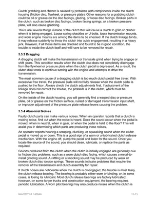 Clutch grabbing and chatter is caused by problems with components inside the clutch
housing (friction disc, flywheel, or pressure plate). Other reasons for a grabbing clutch
could be oil or grease on the disc facings, glazing, or loose disc facings. Broken parts in
the clutch, such as broken disc facings, broken facing springs, or a broken pressure
plate, will also cause grabbing.
There are several things outside of the clutch that will cause a clutch to grab or chatter
when it is being engaged. Loose spring shackles or U-bolts, loose transmission mounts,
and worn engine mounts are among the items to be checked. If the clutch linkage binds,
it may release suddenly to throw the clutch into quick engagement, resulting in a heavy
jerk. However, if all these items are checked and found to be in good condition, the
trouble is inside the clutch itself and will have to be removed for repair.
5.5.3 Dragging
A dragging clutch will make the transmission or transaxle grind when trying to engage or
shift gears. This condition results when the clutch disc does not completely disengage
from the flywheel or pressure plate when the clutch pedal is depressed. As a result, the
clutch disc tends to continue turning with the engine and attempts to drive the
transmission.
The most common cause of a dragging clutch is too much clutch pedal free travel. With
excessive free travel, the pressure plate will not fully release when the clutch pedal is
pushed to the floor. Always check the clutch adjustments first. If adjustment of the
linkage does not correct the trouble, the problem is in the clutch, which must be
removed for repair.
On the inside of the clutch housing, you will generally find a warped disc or pressure
plate, oil or grease on the friction surface, rusted or damaged transmission input shaft,
or improper adjustment of the pressure plate release levers causing the problem.
5.5.4 Abnormal Noises
Faulty clutch parts can make various noises. When an operator reports that a clutch is
making noise, find out when the noise is heard. Does the sound occur when the pedal is
moved, when in neutral, when in gear, or when the pedal is held to the floor? This will
assist you in determining which parts are producing these noises.
An operator reports hearing a scraping, clunking, or squeaking sound when the clutch
pedal is moved up or down. This is a good sign of a worn or unlubricated clutch release
mechanism. With the engine off, pump the pedal and listen for the sound. Once you
locate the source of the sound, you should clean, lubricate, or replace the parts as
required.
Sounds produced from the clutch when the clutch is initially engaged are generally due
to friction disc problems, such as a worn clutch disc facing, which causes a metal-to-
metal grinding sound. A rattling or a knocking sound may be produced by weak or
broken clutch disc torsion springs. These sounds indicate problems that require the
removal of the transmission and clutch assembly for repair.
If clutch noises are noticeable when the clutch is disengaged, the trouble is most likely
the clutch release bearing. The bearing is probably either worn or binding, or, in some
cases, is losing its lubricant. Most clutch release bearings are factory lubricated;
however, on some larger trucks and construction equipment, the bearing requires
periodic lubrication. A worn pilot bearing may also produce noises when the clutch is
NAVEDTRA 14264A 10-13
 