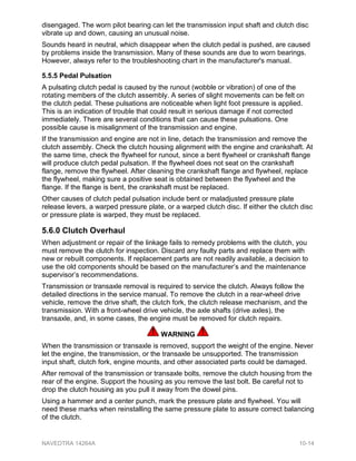 disengaged. The worn pilot bearing can let the transmission input shaft and clutch disc
vibrate up and down, causing an unusual noise.
Sounds heard in neutral, which disappear when the clutch pedal is pushed, are caused
by problems inside the transmission. Many of these sounds are due to worn bearings.
However, always refer to the troubleshooting chart in the manufacturer's manual.
5.5.5 Pedal Pulsation
A pulsating clutch pedal is caused by the runout (wobble or vibration) of one of the
rotating members of the clutch assembly. A series of slight movements can be felt on
the clutch pedal. These pulsations are noticeable when light foot pressure is applied.
This is an indication of trouble that could result in serious damage if not corrected
immediately. There are several conditions that can cause these pulsations. One
possible cause is misalignment of the transmission and engine.
If the transmission and engine are not in line, detach the transmission and remove the
clutch assembly. Check the clutch housing alignment with the engine and crankshaft. At
the same time, check the flywheel for runout, since a bent flywheel or crankshaft flange
will produce clutch pedal pulsation. If the flywheel does not seat on the crankshaft
flange, remove the flywheel. After cleaning the crankshaft flange and flywheel, replace
the flywheel, making sure a positive seat is obtained between the flywheel and the
flange. If the flange is bent, the crankshaft must be replaced.
Other causes of clutch pedal pulsation include bent or maladjusted pressure plate
release levers, a warped pressure plate, or a warped clutch disc. If either the clutch disc
or pressure plate is warped, they must be replaced.
5.6.0 Clutch Overhaul
When adjustment or repair of the linkage fails to remedy problems with the clutch, you
must remove the clutch for inspection. Discard any faulty parts and replace them with
new or rebuilt components. If replacement parts are not readily available, a decision to
use the old components should be based on the manufacturer’s and the maintenance
supervisor’s recommendations.
Transmission or transaxle removal is required to service the clutch. Always follow the
detailed directions in the service manual. To remove the clutch in a rear-wheel drive
vehicle, remove the drive shaft, the clutch fork, the clutch release mechanism, and the
transmission. With a front-wheel drive vehicle, the axle shafts (drive axles), the
transaxle, and, in some cases, the engine must be removed for clutch repairs.
WARNING
When the transmission or transaxle is removed, support the weight of the engine. Never
let the engine, the transmission, or the transaxle be unsupported. The transmission
input shaft, clutch fork, engine mounts, and other associated parts could be damaged.
After removal of the transmission or transaxle bolts, remove the clutch housing from the
rear of the engine. Support the housing as you remove the last bolt. Be careful not to
drop the clutch housing as you pull it away from the dowel pins.
Using a hammer and a center punch, mark the pressure plate and flywheel. You will
need these marks when reinstalling the same pressure plate to assure correct balancing
of the clutch.
NAVEDTRA 14264A 10-14
 