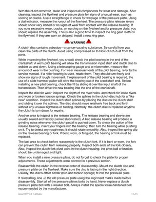 With the clutch removed, clean and inspect all components for wear and damage. After
cleaning, inspect the flywheel and pressure plate for signs of unusual wear, such as
scoring or cracks. Use a straightedge to check for warpage of the pressure plate. Using
a dial indicator, measure the runout of the flywheel. The pressure plate release levers
should show very limited or no signs of wear from contact with the release bearing. If
you note excessive wear, cracks, or warping on the flywheel and/or pressure plate, you
should replace the assembly. This is also a good time to inspect the ring gear teeth on
the flywheel. If they are worn or chipped, install a new ring gear.
WARNING
A clutch disc contains asbestos—a cancer-causing substance. Be careful how you
clean the parts of the clutch. Avoid using compressed air to blow clutch dust from the
parts.
While inspecting the flywheel, you should check the pilot bearing in the end of the
crankshaft. A worn pilot bearing will allow the transmission input shaft and clutch disc to
wobble up and down. Using a telescoping gauge and a micrometer, measure the
amount of wear in the bushing. For wear measurements of the pilot bearing, refer to the
service manual. If a roller bearing is used, rotate them. They should turn freely and
show no signs of rough movement. If replacement of the pilot bearing is required, the
use of a slide hammer puller will drive the bearing out of the crankshaft end. Before
installing a new pilot bearing, check the fit by sliding it over the input shaft of the
transmission. Then drive the new bearing into the end of the crankshaft.
Inspect the disc for wear; inspect the depth of the rivet holes, and check for loose rivets
and worn or broken torsion springs. Check the splines in the clutch disc hub for a "like
new" condition. Inspect the clutch shaft splines by placing the disc on the clutch shaft
and sliding it over the splines. The disc should move relatively free back and forth
without any unusual tightness or binding. Normally, the clutch disc is replaced anytime
the clutch is torn down for repairs.
Another area to inspect is the release bearing. The release bearing and sleeve are
usually sealed and factory packed (lubricated). A bad release bearing will produce a
grinding noise whenever the clutch pedal is pushed down. To check the action of the
release bearing, insert your fingers into the bearing; then turn the bearing while pushing
on it. Try to detect any roughness; it should rotate smoothly. Also, inspect the spring clip
on the release bearing or fork. If bent, worn, or fatigued, the bearing or fork must be
replaced.
The last area to check before reassembly is the clutch fork. If it is bent or worn, the fork
can prevent the clutch from releasing properly. Inspect both ends of the fork closely.
Also, inspect the clutch fork pivot point in the clutch housing; the pivot ball or bracket
should be undamaged and tight.
When you install a new pressure plate, do not forget to check the plate for proper
adjustments. These adjustments were covered in a previous section.
Reassemble the clutch in the reverse order of disassembly. Mount the clutch disc and
pressure plate on the flywheel. Make sure the disc is facing in the right direction.
Usually, the disc's offset center (hub and torsion springs) fit into the pressure plate.
If reinstalling, line up the old pressure plate using the alignment marks made before
disassembly. Start all of the pressure plates bolts by hand. Never replace a clutch
pressure plate bolt with a weaker bolt. Always install the special case-hardened bolt
recommended by the manufacturer.
NAVEDTRA 14264A 10-15
 