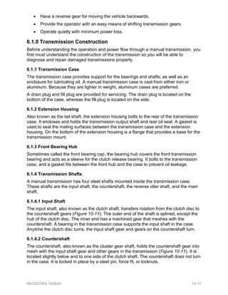 • Have a reverse gear for moving the vehicle backwards.
• Provide the operator with an easy means of shifting transmission gears.
• Operate quietly with minimum power loss.
6.1.0 Transmission Construction
Before understanding the operation and power flow through a manual transmission, you
first must understand the construction of the transmission so you will be able to
diagnose and repair damaged transmissions properly.
6.1.1 Transmission Case
The transmission case provides support for the bearings and shafts, as well as an
enclosure for lubricating oil. A manual transmission case is cast from either iron or
aluminum. Because they are lighter in weight, aluminum cases are preferred.
A drain plug and fill plug are provided for servicing. The drain plug is located on the
bottom of the case, whereas the fill plug is located on the side.
6.1.2 Extension Housing
Also known as the tail shaft, the extension housing bolts to the rear of the transmission
case. It encloses and holds the transmission output shaft and rear oil seal. A gasket is
used to seal the mating surfaces between the transmission case and the extension
housing. On the bottom of the extension housing is a flange that provides a base for the
transmission mount.
6.1.3 Front Bearing Hub
Sometimes called the front bearing cap, the bearing hub covers the front transmission
bearing and acts as a sleeve for the clutch release bearing. It bolts to the transmission
case, and a gasket fits between the front hub and the case to prevent oil leakage.
6.1.4 Transmission Shafts
A manual transmission has four steel shafts mounted inside the transmission case.
These shafts are the input shaft, the countershaft, the reverse idler shaft, and the main
shaft.
6.1.4.1 Input Shaft
The input shaft, also known as the clutch shaft, transfers rotation from the clutch disc to
the countershaft gears (Figure 10-11). The outer end of the shaft is splined, except the
hub of the clutch disc. The inner end has a machined gear that meshes with the
countershaft. A bearing in the transmission case supports the input shaft in the case.
Anytime the clutch disc turns, the input shaft gear and gears on the countershaft turn.
6.1.4.2 Countershaft
The countershaft, also known as the cluster gear shaft, holds the countershaft gear into
mesh with the input shaft gear and other gears in the transmission (Figure 10-11). It is
located slightly below and to one side of the clutch shaft. The countershaft does not turn
in the case. It is locked in place by a steel pin, force fit, or locknuts.
NAVEDTRA 14264A 10-17
 