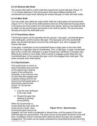 6.1.4.3 Reverse Idler Shaft
The reverse idler shaft is a short shaft that supports the reverse idle gear (Figure 10-
11). It mounts stationary in the transmission case about halfway between the
countershaft and output shaft, allowing the reverse idle gear to mesh with both shafts.
6.1.4.4 Main Shaft
The main shaft, also called the output shaft, holds the output gears and synchronizers
(Figure 10-11). The rear of the shaft extends to the rear of the extension housing where
it connects to the drive shaft to turn the wheel of the vehicle. Gears on the shaft are free
to rotate, but the synchronizers are locked on the shaft by splines. The synchronizers
will only turn when the shaft itself turns.
6.1.5 Transmission Gears
Transmission gears can be classified into four groups—input gear, countershaft gears,
main shaft gears, and the reverse idler gear. The input gear turns the countershaft
gears, the countershaft gears turns the main shaft gears, and, when engaged, the
reverse idler gear.
In low gear, a small gear on the countershaft drives a larger gear on the main shaft,
providing for a high gear ratio for accelerating. Then, in high gear, a larger countershaft
gear turns a small main shaft gear or a gear of equal size, resulting in a low gear ratio,
allowing the vehicle to move faster. When reverse is engaged, power flows from the
countershaft gear, to the reverse idler gear, and to the engaged main shaft gear. This
action reverses main shaft rotation.
6.1.6 Synchronizers
The synchronizer is a drum or
sleeve that slides back and forth
on the splined main shaft by
means of the shifting fork.
Generally, it has a bronze cone
on each side that engages with
a tapered mating cone on the
second and high-speed gears. A
transmission synchronizer
(Figure 10-12) has two
functions:
1. Lock the main shaft gear
to the main shaft.
2. Prevent the gear from
clashing or grinding
during shifting.
When the synchronizer is
moved along the main shaft, the
cones act as a clutch. Upon
touching the gear that is to be
engaged, the main shaft is accelerated or slowed down until the speeds of the main
shaft and gear are synchronized. This action occurs during partial movement of the shift
lever. Completion of lever movement then slides the sleeve and gear into complete
engagement. This action can be readily understood by remembering that the hub of the
Figure 10-12— Synchronizer.
NAVEDTRA 14264A 10-18
 
