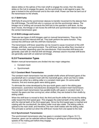 sleeve slides on the splines of the main shaft to engage the cones; then the sleeve
slides on the hub to engage the gears. As the synchronizer is slid against a gear, the
gear is locked to the synchronizer and to the main shaft. Power can then be sent out of
the transmission to the wheels.
6.1.7 Shift Forks
Shift forks fit around the synchronizer sleeves to transfer movement to the sleeves from
the shift linkage. The shift fork sits in a groove cut into the synchronizer sleeve. The
linkage rod or shifting rail connects the shift fork to the operator’s shift lever. As the
lever moves, the linkage or rail moves the shift fork and synchronizer sleeve to engage
the correct transmission gear.
6.1.8 Shift Linkage and Levers
There are two types of shift linkages used on manual transmissions. They are the
external rod and the internal shift rail. They both perform the same function. They
connect the shift lever with the shift fork mechanism.
The transmission shift lever assembly can be moved to cause movement of the shift
linkage, shift forks, and synchronizers. The shift lever may be either floor mounted or
column mounted, depending upon the manufacturer. Floor-mounted shift levers are
generally used with an internal shift rail linkage, whereas column-mounted shift levers
are generally used with an external rod linkage.
6.2.0 Transmission Types
Modern manual transmissions are divided into two major categories:
• Constant mesh
• Synchromesh
6.2.1 Constant Mesh Transmission
The constant mesh transmission has two parallel shafts where all forward gears of the
countershaft are in constant mesh with the mainshaft gears, which are free to rotate.
Reverse can either be a sliding collar or a constant mesh gear. On some earlier
versions, first and reverse gears were sliding gears.
To eliminate the noise developed by the spur-tooth gears used in the sliding gear
transmission, automotive manufacturers developed the constant mesh transmission.
The constant mesh transmission has parallel shafts with gears in constant mesh. In
neutral, the gears are free running but, when shifted, they are locked to their shafts by
sliding collars.
When the shift lever is moved to third, the third and fourth shifter fork moves the sliding
collar toward the third speed gear. This engages the external teeth of the sliding collar
with the internal teeth of the third speed gear. Since the third speed gear is meshed and
rotating with the countershaft, the sliding collar must also rotate. The sliding collar is
splined to the main shaft, and therefore, the main shaft rotates with the sliding collar.
This principle is carried out when the shift lever moves from one speed to the next.
6.2.2 Synchromesh Transmission
The synchromesh transmission also has gears in constant mesh (Figure 10-11).
However, gears can be selected without clashing or grinding by synchronizing the
speeds of the mating part before they engage.
NAVEDTRA 14264A 10-19
 