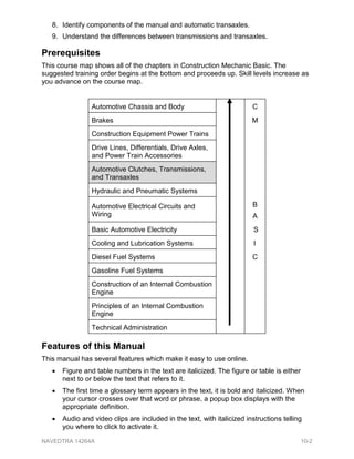 8. Identify components of the manual and automatic transaxles.
9. Understand the differences between transmissions and transaxles.
Prerequisites
This course map shows all of the chapters in Construction Mechanic Basic. The
suggested training order begins at the bottom and proceeds up. Skill levels increase as
you advance on the course map.
Automotive Chassis and Body C
Brakes M
Construction Equipment Power Trains
Drive Lines, Differentials, Drive Axles,
and Power Train Accessories
Automotive Clutches, Transmissions,
and Transaxles
Hydraulic and Pneumatic Systems
Automotive Electrical Circuits and
Wiring
B
A
Basic Automotive Electricity S
Cooling and Lubrication Systems I
Diesel Fuel Systems C
Gasoline Fuel Systems
Construction of an Internal Combustion
Engine
Principles of an Internal Combustion
Engine
Technical Administration
Features of this Manual
This manual has several features which make it easy to use online.
• Figure and table numbers in the text are italicized. The figure or table is either
next to or below the text that refers to it.
• The first time a glossary term appears in the text, it is bold and italicized. When
your cursor crosses over that word or phrase, a popup box displays with the
appropriate definition.
• Audio and video clips are included in the text, with italicized instructions telling
you where to click to activate it.
NAVEDTRA 14264A 10-2
 