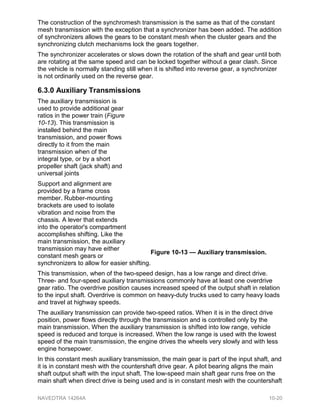 The construction of the synchromesh transmission is the same as that of the constant
mesh transmission with the exception that a synchronizer has been added. The addition
of synchronizers allows the gears to be constant mesh when the cluster gears and the
synchronizing clutch mechanisms lock the gears together.
The synchronizer accelerates or slows down the rotation of the shaft and gear until both
are rotating at the same speed and can be locked together without a gear clash. Since
the vehicle is normally standing still when it is shifted into reverse gear, a synchronizer
is not ordinarily used on the reverse gear.
6.3.0 Auxiliary Transmissions
The auxiliary transmission is
used to provide additional gear
ratios in the power train (Figure
10-13). This transmission is
installed behind the main
transmission, and power flows
directly to it from the main
transmission when of the
integral type, or by a short
propeller shaft (jack shaft) and
universal joints
Support and alignment are
provided by a frame cross
member. Rubber-mounting
brackets are used to isolate
vibration and noise from the
chassis. A lever that extends
into the operator's compartment
accomplishes shifting. Like the
main transmission, the auxiliary
transmission may have either
constant mesh gears or
synchronizers to allow for easier shifting.
This transmission, when of the two-speed design, has a low range and direct drive.
Three- and four-speed auxiliary transmissions commonly have at least one overdrive
gear ratio. The overdrive position causes increased speed of the output shaft in relation
to the input shaft. Overdrive is common on heavy-duty trucks used to carry heavy loads
and travel at highway speeds.
The auxiliary transmission can provide two-speed ratios. When it is in the direct drive
position, power flows directly through the transmission and is controlled only by the
main transmission. When the auxiliary transmission is shifted into low range, vehicle
speed is reduced and torque is increased. When the low range is used with the lowest
speed of the main transmission, the engine drives the wheels very slowly and with less
engine horsepower.
In this constant mesh auxiliary transmission, the main gear is part of the input shaft, and
it is in constant mesh with the countershaft drive gear. A pilot bearing aligns the main
shaft output shaft with the input shaft. The low-speed main shaft gear runs free on the
main shaft when direct drive is being used and is in constant mesh with the countershaft
Figure 10-13 — Auxiliary transmission.
NAVEDTRA 14264A 10-20
 
