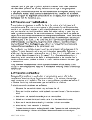 low-speed gear. A gear type dog clutch, splined to the main shaft, slides forward or
backward when you shaft the auxiliary transmission into high or low gear position.
In high gear, when direct drive from the main transmission is being used, the dog clutch
is forward and makes a direct connection between the input shaft and the main shaft.
When in low gear, the dog clutch is meshed with the low-speed, main shaft gear and is
disengaged from the main drive gear.
6.4.0 Transmission Troubleshooting
Transmissions are designed to last for the life of the vehicle when lubricated and
operated properly. The most common cause of failure results from shifting when the
vehicle is not completely stopped or without waiting long enough to allow the gears to
stop spinning after depressing the clutch pedal. This slight clashing of gears may not
seem significant at the time, but each time this occurs, small particles of the gears will
be ground off and carried with the lubricant through the transmission. These small metal
particles may become embedded in the soft metal used in synchronizers, reducing the
frictional quality of the clutch. At the same time, these particles damage the bearings
and their races by causing pitting, rough movement, and noise. Soon transmission
failure will result. When this happens, you will have to remove the transmission and
replace either damaged parts or the transmission unit.
As a mechanic, your first step toward repairing a transmission is the diagnosis of the
problem. To begin diagnosis, gather as much information as possible. Determine in
which gears the transmission acts up—first, second, third, fourth, or in all forward gears
when shifting. Does it happen at specific speeds? This information will assist you in
determining which parts are faulty. Refer to a diagnosis chart in the manufacturer’s
service manual when a problem is difficult to locate. It will be written for the exact type
of transmission.
Many problems that seem to be caused by the transmission are caused by clutch,
linkage, or drive line problems. Keep this in mind before removing and disassembling a
transmission.
6.5.0 Transmission Overhaul
Because of the variations in construction of transmissions, always refer to the
manufacturer’s service manual for proper procedures in the removal, disassembly,
repair, assembly, and installation. The time to carry out these operations varies from 6
to 8 hours, depending on transmission type and vehicle manufacturer.
The basic removal procedures are as follows:
1. Unscrew the transmission drain plug and drain the oil.
2. Remove the drive shaft and install a plastic cap over the end of the transmission
shaft.
3. Disconnect the transmission linkage at the transmission.
4. Unbolt and remove the speedometer cable from the extension housing.
5. Remove all electrical wires leading to switches on the transmission.
6. Remove any cross members or supports.
7. Support the transmission and engine with jacks. Operate the jack on the engine
to take the weight off the transmission. Be careful not to crush the oil pan.
NAVEDTRA 14264A 10-21
 