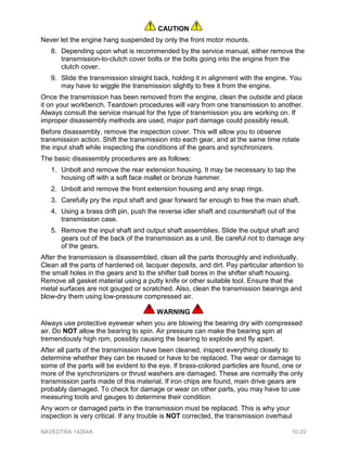 CAUTION
Never let the engine hang suspended by only the front motor mounts.
8. Depending upon what is recommended by the service manual, either remove the
transmission-to-clutch cover bolts or the bolts going into the engine from the
clutch cover.
9. Slide the transmission straight back, holding it in alignment with the engine. You
may have to wiggle the transmission slightly to free it from the engine.
Once the transmission has been removed from the engine, clean the outside and place
it on your workbench. Teardown procedures will vary from one transmission to another.
Always consult the service manual for the type of transmission you are working on. If
improper disassembly methods are used, major part damage could possibly result.
Before disassembly, remove the inspection cover. This will allow you to observe
transmission action. Shift the transmission into each gear, and at the same time rotate
the input shaft while inspecting the conditions of the gears and synchronizers.
The basic disassembly procedures are as follows:
1. Unbolt and remove the rear extension housing. It may be necessary to tap the
housing off with a soft face mallet or bronze hammer.
2. Unbolt and remove the front extension housing and any snap rings.
3. Carefully pry the input shaft and gear forward far enough to free the main shaft.
4. Using a brass drift pin, push the reverse idler shaft and countershaft out of the
transmission case.
5. Remove the input shaft and output shaft assemblies. Slide the output shaft and
gears out of the back of the transmission as a unit. Be careful not to damage any
of the gears.
After the transmission is disassembled, clean all the parts thoroughly and individually.
Clean all the parts of hardened oil, lacquer deposits, and dirt. Pay particular attention to
the small holes in the gears and to the shifter ball bores in the shifter shaft housing.
Remove all gasket material using a putty knife or other suitable tool. Ensure that the
metal surfaces are not gouged or scratched. Also, clean the transmission bearings and
blow-dry them using low-pressure compressed air.
WARNING
Always use protective eyewear when you are blowing the bearing dry with compressed
air. Do NOT allow the bearing to spin. Air pressure can make the bearing spin at
tremendously high rpm, possibly causing the bearing to explode and fly apart.
After all parts of the transmission have been cleaned, inspect everything closely to
determine whether they can be reused or have to be replaced. The wear or damage to
some of the parts will be evident to the eye. If brass-colored particles are found, one or
more of the synchronizers or thrust washers are damaged. These are normally the only
transmission parts made of this material. If iron chips are found, main drive gears are
probably damaged. To check for damage or wear on other parts, you may have to use
measuring tools and gauges to determine their condition.
Any worn or damaged parts in the transmission must be replaced. This is why your
inspection is very critical. If any trouble is NOT corrected, the transmission overhaul
NAVEDTRA 14264A 10-22
 