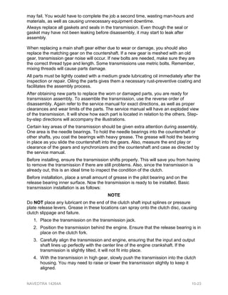 may fail. You would have to complete the job a second time, wasting man-hours and
materials, as well as causing unnecessary equipment downtime.
Always replace all gaskets and seals in the transmission. Even though the seal or
gasket may have not been leaking before disassembly, it may start to leak after
assembly.
When replacing a main shaft gear either due to wear or damage, you should also
replace the matching gear on the countershaft. If a new gear is meshed with an old
gear, transmission gear noise will occur. If new bolts are needed, make sure they are
the correct thread type and length. Some transmissions use metric bolts. Remember,
mixing threads will cause parts damage.
All parts must be lightly coated with a medium grade lubricating oil immediately after the
inspection or repair. Oiling the parts gives them a necessary rust-preventive coating and
facilitates the assembly process.
After obtaining new parts to replace the worn or damaged parts, you are ready for
transmission assembly. To assemble the transmission, use the reverse order of
disassembly. Again refer to the service manual for exact directions, as well as proper
clearances and wear limits of the parts. The service manual will have an exploded view
of the transmission. It will show how each part is located in relation to the others. Step-
by-step directions will accompany the illustrations.
Certain key areas of the transmission should be given extra attention during assembly.
One area is the needle bearings. To hold the needle bearings into the countershaft or
other shafts, you coat the bearings with heavy grease. The grease will hold the bearing
in place as you slide the countershaft into the gears. Also, measure the end play or
clearance of the gears and synchronizers and the countershaft and case as directed by
the service manual.
Before installing, ensure the transmission shifts properly. This will save you from having
to remove the transmission if there are still problems. Also, since the transmission is
already out, this is an ideal time to inspect the condition of the clutch.
Before installation, place a small amount of grease in the pilot bearing and on the
release bearing inner surface. Now the transmission is ready to be installed. Basic
transmission installation is as follows:
NOTE
Do NOT place any lubricant on the end of the clutch shaft input splines or pressure
plate release levers. Grease in these locations can spray onto the clutch disc, causing
clutch slippage and failure.
1. Place the transmission on the transmission jack.
2. Position the transmission behind the engine. Ensure that the release bearing is in
place on the clutch fork.
3. Carefully align the transmission and engine, ensuring that the input and output
shaft lines up perfectly with the center line of the engine crankshaft. If the
transmission is slightly tilted, it will not fit into place.
4. With the transmission in high gear, slowly push the transmission into the clutch
housing. You may need to raise or lower the transmission slightly to keep it
aligned.
NAVEDTRA 14264A 10-23
 