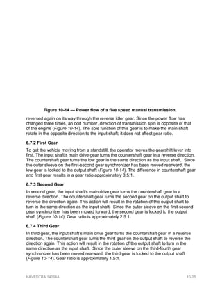 reversed again on its way through the reverse idler gear. Since the power flow has
changed three times, an odd number, direction of transmission spin is opposite of that
of the engine (Figure 10-14). The sole function of this gear is to make the main shaft
rotate in the opposite direction to the input shaft; it does not affect gear ratio.
6.7.2 First Gear
To get the vehicle moving from a standstill, the operator moves the gearshift lever into
first. The input shaft’s main drive gear turns the countershaft gear in a reverse direction.
The countershaft gear turns the low gear in the same direction as the input shaft. Since
the outer sleeve on the first-second gear synchronizer has been moved rearward, the
low gear is locked to the output shaft (Figure 10-14). The difference in countershaft gear
and first gear results in a gear ratio approximately 3.5:1.
6.7.3 Second Gear
In second gear, the input shaft’s main drive gear turns the countershaft gear in a
reverse direction. The countershaft gear turns the second gear on the output shaft to
reverse the direction again. This action will result in the rotation of the output shaft to
turn in the same direction as the input shaft. Since the outer sleeve on the first-second
gear synchronizer has been moved forward, the second gear is locked to the output
shaft (Figure 10-14). Gear ratio is approximately 2.5:1.
6.7.4 Third Gear
In third gear, the input shaft’s main drive gear turns the countershaft gear in a reverse
direction. The countershaft gear turns the third gear on the output shaft to reverse the
direction again. This action will result in the rotation of the output shaft to turn in the
same direction as the input shaft. Since the outer sleeve on the third-fourth gear
synchronizer has been moved rearward, the third gear is locked to the output shaft
(Figure 10-14). Gear ratio is approximately 1.5:1.
Figure 10-14 — Power flow of a five speed manual transmission.
NAVEDTRA 14264A 10-25
 