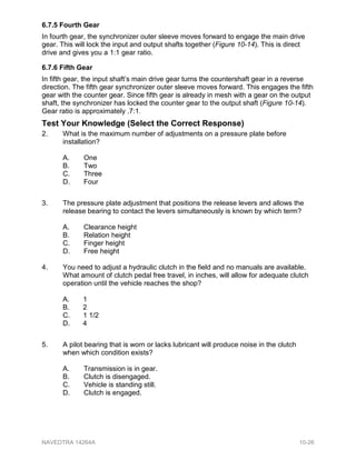 6.7.5 Fourth Gear
In fourth gear, the synchronizer outer sleeve moves forward to engage the main drive
gear. This will lock the input and output shafts together (Figure 10-14). This is direct
drive and gives you a 1:1 gear ratio.
6.7.6 Fifth Gear
In fifth gear, the input shaft’s main drive gear turns the countershaft gear in a reverse
direction. The fifth gear synchronizer outer sleeve moves forward. This engages the fifth
gear with the counter gear. Since fifth gear is already in mesh with a gear on the output
shaft, the synchronizer has locked the counter gear to the output shaft (Figure 10-14).
Gear ratio is approximately .7:1.
Test Your Knowledge (Select the Correct Response)
2. What is the maximum number of adjustments on a pressure plate before
installation?
A. One
B. Two
C. Three
D. Four
3. The pressure plate adjustment that positions the release levers and allows the
release bearing to contact the levers simultaneously is known by which term?
A. Clearance height
B. Relation height
C. Finger height
D. Free height
4. You need to adjust a hydraulic clutch in the field and no manuals are available.
What amount of clutch pedal free travel, in inches, will allow for adequate clutch
operation until the vehicle reaches the shop?
A. 1
B. 2
C. 1 1/2
D. 4
5. A pilot bearing that is worn or lacks lubricant will produce noise in the clutch
when which condition exists?
A. Transmission is in gear.
B. Clutch is disengaged.
C. Vehicle is standing still.
D. Clutch is engaged.
NAVEDTRA 14264A 10-26
 