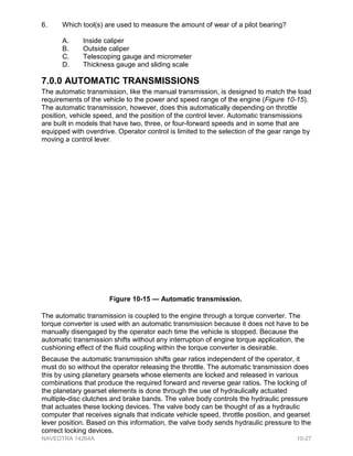 6. Which tool(s) are used to measure the amount of wear of a pilot bearing?
A. Inside caliper
B. Outside caliper
C. Telescoping gauge and micrometer
D. Thickness gauge and sliding scale
7.0.0 AUTOMATIC TRANSMISSIONS
The automatic transmission, like the manual transmission, is designed to match the load
requirements of the vehicle to the power and speed range of the engine (Figure 10-15).
The automatic transmission, however, does this automatically depending on throttle
position, vehicle speed, and the position of the control lever. Automatic transmissions
are built in models that have two, three, or four-forward speeds and in some that are
equipped with overdrive. Operator control is limited to the selection of the gear range by
moving a control lever.
The automatic transmission is coupled to the engine through a torque converter. The
torque converter is used with an automatic transmission because it does not have to be
manually disengaged by the operator each time the vehicle is stopped. Because the
automatic transmission shifts without any interruption of engine torque application, the
cushioning effect of the fluid coupling within the torque converter is desirable.
Because the automatic transmission shifts gear ratios independent of the operator, it
must do so without the operator releasing the throttle. The automatic transmission does
this by using planetary gearsets whose elements are locked and released in various
combinations that produce the required forward and reverse gear ratios. The locking of
the planetary gearset elements is done through the use of hydraulically actuated
multiple-disc clutches and brake bands. The valve body controls the hydraulic pressure
that actuates these locking devices. The valve body can be thought of as a hydraulic
computer that receives signals that indicate vehicle speed, throttle position, and gearset
lever position. Based on this information, the valve body sends hydraulic pressure to the
correct locking devices.
Figure 10-15 — Automatic transmission.
NAVEDTRA 14264A 10-27
 