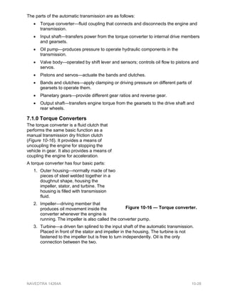 The parts of the automatic transmission are as follows:
• Torque converter—fluid coupling that connects and disconnects the engine and
transmission.
• Input shaft—transfers power from the torque converter to internal drive members
and gearsets.
• Oil pump—produces pressure to operate hydraulic components in the
transmission.
• Valve body—operated by shift lever and sensors; controls oil flow to pistons and
servos.
• Pistons and servos—actuate the bands and clutches.
• Bands and clutches—apply clamping or driving pressure on different parts of
gearsets to operate them.
• Planetary gears—provide different gear ratios and reverse gear.
• Output shaft—transfers engine torque from the gearsets to the drive shaft and
rear wheels.
7.1.0 Torque Converters
The torque converter is a fluid clutch that
performs the same basic function as a
manual transmission dry friction clutch
(Figure 10-16). It provides a means of
uncoupling the engine for stopping the
vehicle in gear. It also provides a means of
coupling the engine for acceleration.
A torque converter has four basic parts:
1. Outer housing—normally made of two
pieces of steel welded together in a
doughnut shape, housing the
impeller, stator, and turbine. The
housing is filled with transmission
fluid.
2. Impeller—driving member that
produces oil movement inside the
converter whenever the engine is
running. The impeller is also called the converter pump.
3. Turbine—a driven fan splined to the input shaft of the automatic transmission.
Placed in front of the stator and impeller in the housing. The turbine is not
fastened to the impeller but is free to turn independently. Oil is the only
connection between the two.
Figure 10-16 — Torque converter.
NAVEDTRA 14264A 10-28
 
