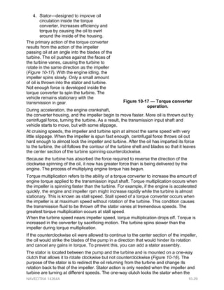 4. Stator—designed to improve oil
circulation inside the torque
converter. Increases efficiency and
torque by causing the oil to swirl
around the inside of the housing.
The primary action of the torque converter
results from the action of the impeller
passing oil at an angle into the blades of the
turbine. The oil pushes against the faces of
the turbine vanes, causing the turbine to
rotate in the same direction as the impeller
(Figure 10-17). With the engine idling, the
impeller spins slowly. Only a small amount
of oil is thrown into the stator and turbine.
Not enough force is developed inside the
torque converter to spin the turbine. The
vehicle remains stationary with the
transmission in gear.
During acceleration, the engine crankshaft,
the converter housing, and the impeller begin to move faster. More oil is thrown out by
centrifugal force, turning the turbine. As a result, the transmission input shaft and
vehicle starts to move, but with some slippage.
At cruising speeds, the impeller and turbine spin at almost the same speed with very
little slippage. When the impeller is spun fast enough, centrifugal force throws oil out
hard enough to almost lock the impeller and turbine. After the oil has imparted its force
to the turbine, the oil follows the contour of the turbine shell and blades so that it leaves
the center section of the turbine spinning counterclockwise.
Because the turbine has absorbed the force required to reverse the direction of the
clockwise spinning of the oil, it now has greater force than is being delivered by the
engine. The process of multiplying engine torque has begun.
Torque multiplication refers to the ability of a torque converter to increase the amount of
engine torque applied to the transmission input shaft. Torque multiplication occurs when
the impeller is spinning faster than the turbine. For example, if the engine is accelerated
quickly, the engine and impeller rpm might increase rapidly while the turbine is almost
stationary. This is known as stall speed. Stall speed of a torque converter occurs when
the impeller is at maximum speed without rotation of the turbine. This condition causes
the transmission fluid to be thrown off the stator vanes at tremendous speeds. The
greatest torque multiplication occurs at stall speed.
When the turbine speed nears impeller speed, torque multiplication drops off. Torque is
increased in the converter by sacrificing motion. The turbine spins slower than the
impeller during torque multiplication.
If the counterclockwise oil were allowed to continue to the center section of the impeller,
the oil would strike the blades of the pump in a direction that would hinder its rotation
and cancel any gains in torque. To prevent this, you can add a stator assembly.
The stator is located between the pump and the turbine and is mounted on a one-way
clutch that allows it to rotate clockwise but not counterclockwise (Figure 10-16). The
purpose of the stator is to redirect the oil returning from the turbine and change its
rotation back to that of the impeller. Stator action is only needed when the impeller and
turbine are turning at different speeds. The one-way clutch locks the stator when the
Figure 10-17 — Torque converter
operation.
NAVEDTRA 14264A 10-29
 