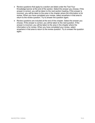• Review questions that apply to a section are listed under the Test Your
Knowledge banner at the end of the section. Select the answer you choose. If the
answer is correct, you will be taken to the next section heading. If the answer is
incorrect, you will be taken to the area in the chapter where the information is for
review. When you have completed your review, select anywhere in that area to
return to the review question. Try to answer the question again.
• Review questions are included at the end of this chapter. Select the answer you
choose. If the answer is correct, you will be taken to the next question. If the
answer is incorrect, you will be taken to the area in the chapter where the
information is for review. When you have completed your review, select
anywhere in that area to return to the review question. Try to answer the question
again.
NAVEDTRA 14264A 10-3
 