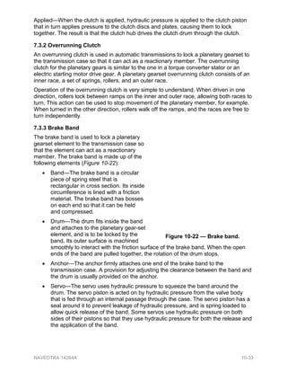 Applied—When the clutch is applied, hydraulic pressure is applied to the clutch piston
that in turn applies pressure to the clutch discs and plates, causing them to lock
together. The result is that the clutch hub drives the clutch drum through the clutch.
7.3.2 Overrunning Clutch
An overrunning clutch is used in automatic transmissions to lock a planetary gearset to
the transmission case so that it can act as a reactionary member. The overrunning
clutch for the planetary gears is similar to the one in a torque converter stator or an
electric starting motor drive gear. A planetary gearset overrunning clutch consists of an
inner race, a set of springs, rollers, and an outer race.
Operation of the overrunning clutch is very simple to understand. When driven in one
direction, rollers lock between ramps on the inner and outer race, allowing both races to
turn. This action can be used to stop movement of the planetary member, for example.
When turned in the other direction, rollers walk off the ramps, and the races are free to
turn independently.
7.3.3 Brake Band
The brake band is used to lock a planetary
gearset element to the transmission case so
that the element can act as a reactionary
member. The brake band is made up of the
following elements (Figure 10-22):
• Band—The brake band is a circular
piece of spring steel that is
rectangular in cross section. Its inside
circumference is lined with a friction
material. The brake band has bosses
on each end so that it can be held
and compressed.
• Drum—The drum fits inside the band
and attaches to the planetary gear-set
element, and is to be locked by the
band. Its outer surface is machined
smoothly to interact with the friction surface of the brake band. When the open
ends of the band are pulled together, the rotation of the drum stops.
• Anchor—The anchor firmly attaches one end of the brake band to the
transmission case. A provision for adjusting the clearance between the band and
the drum is usually provided on the anchor.
• Servo—The servo uses hydraulic pressure to squeeze the band around the
drum. The servo piston is acted on by hydraulic pressure from the valve body
that is fed through an internal passage through the case. The servo piston has a
seal around it to prevent leakage of hydraulic pressure, and is spring loaded to
allow quick release of the band. Some servos use hydraulic pressure on both
sides of their pistons so that they use hydraulic pressure for both the release and
the application of the band.
Figure 10-22 — Brake band.
NAVEDTRA 14264A 10-33
 