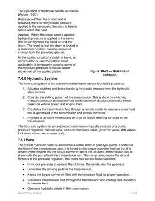 The operation of the brake band is as follows
(Figure 10-23):
Released—When the brake band is
released, there is no hydraulic pressure
applied to the servo, and the drum is free to
rotate within the band.
Applied—When the brake band is applied,
hydraulic pressure is applied to the servo
that in turn tightens the band around the
drum. The result is that the drum is locked in
a stationary position, causing an output
change from the planetary gearset.
In the applied circuit of a clutch or band, an
accumulator is used to cushion initial
application. It temporarily absorbs some of
the hydraulic pressure to cause slower
movement of the applied piston.
7.4.0 Hydraulic System
The hydraulic system of an automatic transmission serves four basic purposes:
1. Actuates clutches and brake bands by hydraulic pressure from the hydraulic
slave circuits.
2. Controls the shifting pattern of the transmission. This is done by switching
hydraulic pressure to programmed combinations of clutches and brake bands
based on vehicle speed and engine load.
3. Circulates the transmission fluid through a remote cooler to remove excess heat
that is generated in the transmission and torque converter.
4. Provides a constant fresh supply of oil to all critical wearing surfaces of the
transmission.
The hydraulic system for an automatic transmission typically consists of a pump,
pressure regulator, manual valve, vacuum modulator valve, governor valve, shift valves,
kick down valve, and a valve body.
7.4.1 Pump
The typical hydraulic pump is an internal-external rotor or gear-type pump. Located in
the front of the transmission case, it is keyed to the torque converter hub so that it is
driven by the engine. As the torque converter spins the oil pump, transmission fluid is
drawn into the pump from the transmission pan. The pump compresses the oil and
forces it to the pressure regulator. The pump has several basic functions:
• Produces pressure to operate the clutches, the bands, and the gearsets.
• Lubricates the moving parts in the transmission.
• Keeps the torque converter filled with transmission fluid for proper operation.
• Circulates transmission fluid through the transmission and cooling tank (radiator)
to transfer heat.
• Operates hydraulic valves in the transmission.
Figure 10-23 — Brake band
operation.
NAVEDTRA 14264A 10-34
 