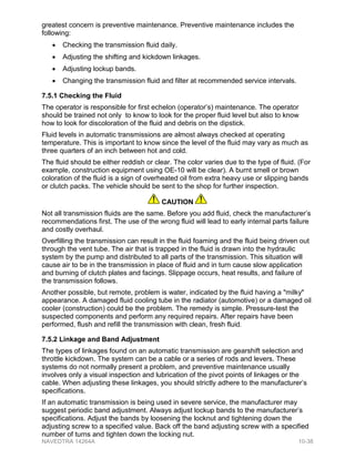 greatest concern is preventive maintenance. Preventive maintenance includes the
following:
• Checking the transmission fluid daily.
• Adjusting the shifting and kickdown linkages.
• Adjusting lockup bands.
• Changing the transmission fluid and filter at recommended service intervals.
7.5.1 Checking the Fluid
The operator is responsible for first echelon (operator’s) maintenance. The operator
should be trained not only to know to look for the proper fluid level but also to know
how to look for discoloration of the fluid and debris on the dipstick.
Fluid levels in automatic transmissions are almost always checked at operating
temperature. This is important to know since the level of the fluid may vary as much as
three quarters of an inch between hot and cold.
The fluid should be either reddish or clear. The color varies due to the type of fluid. (For
example, construction equipment using OE-10 will be clear). A burnt smell or brown
coloration of the fluid is a sign of overheated oil from extra heavy use or slipping bands
or clutch packs. The vehicle should be sent to the shop for further inspection.
CAUTION
Not all transmission fluids are the same. Before you add fluid, check the manufacturer’s
recommendations first. The use of the wrong fluid will lead to early internal parts failure
and costly overhaul.
Overfilling the transmission can result in the fluid foaming and the fluid being driven out
through the vent tube. The air that is trapped in the fluid is drawn into the hydraulic
system by the pump and distributed to all parts of the transmission. This situation will
cause air to be in the transmission in place of fluid and in turn cause slow application
and burning of clutch plates and facings. Slippage occurs, heat results, and failure of
the transmission follows.
Another possible, but remote, problem is water, indicated by the fluid having a "milky"
appearance. A damaged fluid cooling tube in the radiator (automotive) or a damaged oil
cooler (construction) could be the problem. The remedy is simple. Pressure-test the
suspected components and perform any required repairs. After repairs have been
performed, flush and refill the transmission with clean, fresh fluid.
7.5.2 Linkage and Band Adjustment
The types of linkages found on an automatic transmission are gearshift selection and
throttle kickdown. The system can be a cable or a series of rods and levers. These
systems do not normally present a problem, and preventive maintenance usually
involves only a visual inspection and lubrication of the pivot points of linkages or the
cable. When adjusting these linkages, you should strictly adhere to the manufacturer’s
specifications.
If an automatic transmission is being used in severe service, the manufacturer may
suggest periodic band adjustment. Always adjust lockup bands to the manufacturer’s
specifications. Adjust the bands by loosening the locknut and tightening down the
adjusting screw to a specified value. Back off the band adjusting screw with a specified
number of turns and tighten down the locking nut.
NAVEDTRA 14264A 10-38
 
