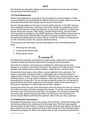 NOTE
Not all bands are adjustable. Always check the manufacturer’s service manual before
any servicing of the transmission.
7.5.3 Fluid Replacement
Perform fluid replacement according to the manufacturer’s recommendations. These
recommendations vary considerably for different makes and models. Before you change
automatic transmission fluid, always read the service manual first.
Service intervals depend on the type of use the vehicle receives. In the NCF, because
of the operating environment, more than a few of the vehicles are subjected to severe
service. Severe service includes the following: hot and dusty conditions, constant stop-
and-go driving (taxi service), trailer towing, constant heavy hauling, and around-the-
clock operations (contingency). Any CESE operating in these conditions should have its
automatic transmission fluid and filter changed on a regular schedule, based on the
manufacturer's specifications for severe service. Ensure the vehicle is on level ground
or a lift, and let the oil drain into a proper catchment device.
The draining of the transmission can be accomplished in one of the following three
ways:
1. Removing the drain plug.
2. Loosening the dipstick tube.
3. Removing the oil pan.
CAUTION
Oil drained from automatic transmissions contains heavy metals and is considered
hazardous waste and should be disposed of according to local instructions.
Once the oil is drained, remove the pan completely for cleaning by paying close
attention to any debris in the bottom of the pan. The presence of a high amount of metal
particles may indicate serious internal problems. Clean the pan, and set it aside.
All automatic transmissions have a filter or screen attached to the valve body. The
screen is cleanable, whereas the filter is a disposable type and should always be
replaced when removed. These are retained in different ways: retaining screws, metal
retaining clamps, or O-rings made of neoprene. Clean the screen with solvent and use
low-pressure air to blow-dry it. Do not use rags to wipe the screen dry, as they tend to
leave lint behind that will be ingested into the hydraulic system of the transmission. If
the screen is damaged or is abnormally hard to clean, replace it.
Draining the oil from the pan of the transmission does not remove all of the oil—draining
the oil from the torque converter completes the process. To do this, remove the torque
converter cover and remove the drain plug, if so equipped. For a torque converter with-
out a drain plug, special draining instructions may be found in the manufacturer’s
service manual. Before performing this operation, clear it with your shop supervisor.
7.5.4 Refilling the Transmission
Reinstall the transmission oil pan, the oil plug, and the fill tube. Fill the transmission with
the fluid prescribed by the manufacturer to the proper level. With the brakes applied,
start the engine and let it idle for a couple of minutes. Move the gear selector through all
gear ranges several times, allowing the fluid to flow through the entire hydraulic system
to release any trapped air. Return the selector lever to park or neutral and recheck the
NAVEDTRA 14264A 10-39
 