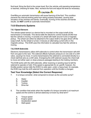 fluid level. Bring the fluid to the proper level. Run the vehicle until operating temperature
is reached, checking for leaks. Also, recheck the fluid and adjust the level as necessary.
CAUTION
Overfilling an automatic transmission will cause foaming of the fluid. This condition
prevents the internal working parts from being properly lubricated, causing slow
actuation of the clutches and bands. Eventually, burning of the clutches and bands
results. Do NOT overfill an automatic transmission.
7.6.0 Electronic Systems
7.6.1 Speed Sensors
The vehicle speed sensor is a device that is mounted on the output shaft of the
transmission or transaxle. This device tells the electronic control module (ECM) how
fast the vehicle is moving. It consists of a wheel with teeth around it and a magnetic
pickup. The wheel can either be attached to the output shaft or be gear driven off the
output shaft. As the wheel is turned, it induces an alternating current (AC) in the
magnetic pickup. The ECM uses this information to calculate how fast the vehicle is
moving.
7.6.2 Shift Solenoids
Electronic transmissions utilize shift solenoids to control when the transmission will shift
from one gear to the next. The solenoid affects hydraulic pressure on one side of a shift
valve, causing it to move. In some transmissions this solenoid is connected directly to a
check ball that acts as a shift valve. Energizing the shift solenoid causes the check ball
to move and either open or close pressure passages leading to the holding members.
The ECM works with the shift solenoids, either receiving or sending input to tell the
solenoid to operate or hold. If the speed is appropriate for an upshift, however, the
throttle position sensor tells the ECM it is wide open; under a heavy load, for example,
the ECM may hold the shift solenoid from operation until the throttle is changed.
Test Your Knowledge (Select the Correct Response)
7. In a torque converter, what component is known as the converter pump?
A. Stator
B. Impeller
C. Turbine
D. Drive fan
8. The condition that exists when the impeller of a torque converter is at maximum
speed and the turbine is almost stationary is known by what term?
A. Torque speed
B. Engine speed
C. Acceleration speed
D. Stall speed
NAVEDTRA 14264A 10-40
 
