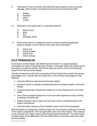 9. What type of torque converter eliminates the heat caused by torque converter
slippage, which results in increased fuel economy and transmission life?
A. Antislip
B. Hydraulic
C. Direct
D. Lockup
10. What gear is the center gear in a planetary gearset?
A. Planet pinion
B. Ring
C. Sun
D. Planetary carrier
11. What component of a multiple-disc clutch is used to distribute application
pressure equally on the surfaces of the clutch discs and plates?
A. Clutch hub
B. Pressure plate
C. Clutch drum
D. Clutch springs
8.0.0 TRANSAXLES
A transaxle is a transmission and differential combination in a single assembly.
Transaxles are used in front-wheel drive vehicles. A transaxle allows the wheels next to
the engine to propel the vehicle. Short drive axles are used to connect the transaxle
output to the hubs and drive wheels.
Vehicle manufacturers claim that a transaxle and front-wheel drive vehicle has several
advantages over a vehicle with rear-wheel drive. A few of these advantages are the
following:
• Improved efficiency and reduced drive train weight
• Improved traction on slippery surfaces because of increased weight on the drive
wheels
• Increased passenger compartment space (no hump in floorboard for rear drive
shaft)
• Less unsprung weight (weight that must move with suspension action), thereby
providing a smoother ride
• Quieter operation since engine and drive train noise is centrally located in the
engine compartment
• Improved safety because of the increased mass in front of the passengers
Most transaxles are designed so that the engine can be transverse (sideways) mounted
in the engine compartment. The transaxle bolts to the rear of the engine. This produces
a very compact unit. Engine torque enters the transaxle transmission. The transmission
transfers power to the differential. Then the differential turns the drive axles that rotate
the front wheels.
NAVEDTRA 14264A 10-41
 