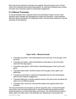 Both manual and automatic transaxles are available. Manual transaxle uses a friction
clutch and a standard transmission-type gearbox. An automatic transaxle uses a torque
converter and a hydraulic system to control gear engagement.
8.1.0 Manual Transaxles
A manual transaxle uses a standard clutch and transmission (Figure 10-28). A foot-
operated clutch engages and disengages the engine and transaxle. A hand-operated
shift lever allows the operator to charge gear ratios. The basic parts relating to a manual
transaxle are the following:
• Transaxle input shaft—main shaft splined to the clutch disc, turns the gear in the
transaxle.
• Transaxle input gears—either freewheeling or fixed gears on the input shaft,
mesh with the output gears.
• Transaxle output gears—either fixed or freewheeling gears driven by the input
gears.
• Transaxle output shaft—transfers torque to the ring gear, pinion gears, and
differential.
• Transaxle synchronizers—splined hub assemblies that can lock freewheeling
gears to their shafts for engagement.
• Transaxle differential—transfers gearbox torque to the driving axle and allows the
axles to turn at different speeds.
• Transaxle case—aluminum housing that encloses and supports parts of the
transaxle.
The manual transaxle can be broken up into two separate units—a manual transaxle
transmission and a transaxle differential. A manual transaxle transmission provides
several (usually four or five) forward gears and reverse. You will find that the names of
shafts, gears, and other parts in the transaxle vary, depending on the location and
Figure 10-28 — Manual transaxle.
NAVEDTRA 14264A 10-42
 