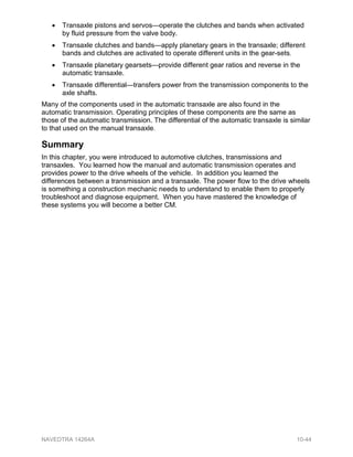 • Transaxle pistons and servos—operate the clutches and bands when activated
by fluid pressure from the valve body.
• Transaxle clutches and bands—apply planetary gears in the transaxle; different
bands and clutches are activated to operate different units in the gear-sets.
• Transaxle planetary gearsets—provide different gear ratios and reverse in the
automatic transaxle.
• Transaxle differential—transfers power from the transmission components to the
axle shafts.
Many of the components used in the automatic transaxle are also found in the
automatic transmission. Operating principles of these components are the same as
those of the automatic transmission. The differential of the automatic transaxle is similar
to that used on the manual transaxle.
Summary
In this chapter, you were introduced to automotive clutches, transmissions and
transaxles. You learned how the manual and automatic transmission operates and
provides power to the drive wheels of the vehicle. In addition you learned the
differences between a transmission and a transaxle. The power flow to the drive wheels
is something a construction mechanic needs to understand to enable them to properly
troubleshoot and diagnose equipment. When you have mastered the knowledge of
these systems you will become a better CM.
NAVEDTRA 14264A 10-44
 