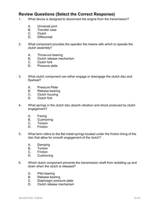Review Questions (Select the Correct Response)
1. What device is designed to disconnect the engine from the transmission?
A. Universal joint
B. Transfer case
C. Clutch
D. Differential
2. What component provides the operator the means with which to operate the
clutch assembly?
A. Throw-out bearing
B. Clutch release mechanism
C. Clutch fork
D. Pressure plate
3. What clutch component can either engage or disengage the clutch disc and
flywheel?
A. Pressure Plate
B. Release bearing
C. Clutch housing
D. Clutch fork
4. What springs in the clutch disc absorb vibration and shock produced by clutch
engagement?
A. Facing
B. Cushioning
C. Torsion
D. Friction
5. What term refers to the flat metal springs located under the friction lining of the
disc that allow for smooth engagement of the clutch?
A. Damping
B. Torsion
C. Friction
D. Cushioning
6. Which clutch component prevents the transmission shaft from wobbling up and
down when the clutch is released?
A. Pilot bearing
B. Release bearing
C. Diaphragm pressure plate
D. Clutch release mechanism
NAVEDTRA 14264A 10-45
 