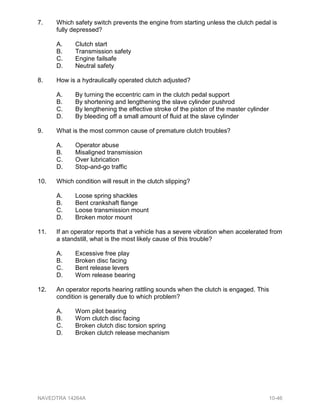 7. Which safety switch prevents the engine from starting unless the clutch pedal is
fully depressed?
A. Clutch start
B. Transmission safety
C. Engine failsafe
D. Neutral safety
8. How is a hydraulically operated clutch adjusted?
A. By turning the eccentric cam in the clutch pedal support
B. By shortening and lengthening the slave cylinder pushrod
C. By lengthening the effective stroke of the piston of the master cylinder
D. By bleeding off a small amount of fluid at the slave cylinder
9. What is the most common cause of premature clutch troubles?
A. Operator abuse
B. Misaligned transmission
C. Over lubrication
D. Stop-and-go traffic
10. Which condition will result in the clutch slipping?
A. Loose spring shackles
B. Bent crankshaft flange
C. Loose transmission mount
D. Broken motor mount
11. If an operator reports that a vehicle has a severe vibration when accelerated from
a standstill, what is the most likely cause of this trouble?
A. Excessive free play
B. Broken disc facing
C. Bent release levers
D. Worn release bearing
12. An operator reports hearing rattling sounds when the clutch is engaged. This
condition is generally due to which problem?
A. Worn pilot bearing
B. Worn clutch disc facing
C. Broken clutch disc torsion spring
D. Broken clutch release mechanism
NAVEDTRA 14264A 10-46
 