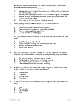 13. An operator reports that a vehicle has "clutch-pedal pulsation." A mechanic
should know that this means that _______.
A. slippage between the clutch disc facing and the flywheel is being sensed
through the clutch pedal
B. the clutch has a strong jerk that is being sensed through the clutch pedal
C. a series of slight movements can be felt on the clutch pedal when the
clutch is being disengaged
D. there must be dirt or grease on the clutch facings
14. Clutch-pedal pulsation CANNOT be caused by which condition?
A. Misalignment of the engine and transmission
B. Flywheel not being seated on the crankshaft flange
C. Warped pressure plate or clutch disc
D. Excessive clutch pedal free play
15. If a clutch release bearing is running roughly, what action should the mechanic
take?
A. Clean the bearing with solvent.
B. Disassemble the bearing and smooth any rough areas.
C. Repack the bearing with lubricant.
D. Replace the bearing.
16. You are reassembling a clutch assembly and a clutch alignment tool is NOT
available. You can center the clutch disc on the flywheel by using which item?
A. Old clutch shaft from the same type of vehicle
B. Wooden dowel the same size as the pilot bearing
C. Pry bar to move the clutch disc up and down
D. Measured spacers to provide exact centering
17. What component provides a selection of gear ratios so a vehicle can operate
under a variety of operating conditions and loads?
A. Transmission
B. Differential
C. Transfer case
D. Final drive
18. In a manual transmission, what shaft is locked in place within the transmission
case?
A. Input
B. Reverse idler
C. Countershaft
D. Main
NAVEDTRA 14264A 10-47
 