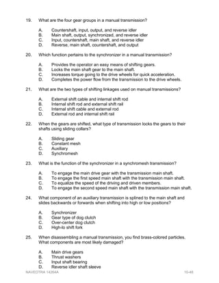 19. What are the four gear groups in a manual transmission?
A. Countershaft, input, output, and reverse idler
B. Main shaft, output, synchronized, and reverse idler
C. Input, countershaft, main shaft, and reverse idler
D. Reverse, main shaft, countershaft, and output
20. Which function pertains to the synchronizer in a manual transmission?
A. Provides the operator an easy means of shifting gears.
B. Locks the main shaft gear to the main shaft.
C. Increases torque going to the drive wheels for quick acceleration.
D. Completes the power flow from the transmission to the drive wheels.
21. What are the two types of shifting linkages used on manual transmissions?
A. External shift cable and internal shift rod
B. Internal shift rod and external shift rail
C. Internal shift cable and external rod
D. External rod and internal shift rail
22. When the gears are shifted, what type of transmission locks the gears to their
shafts using sliding collars?
A. Sliding gear
B. Constant mesh
C. Auxiliary
D. Synchromesh
23. What is the function of the synchronizer in a synchromesh transmission?
A. To engage the main drive gear with the transmission main shaft.
B. To engage the first speed main shaft with the transmission main shaft.
C. To equalize the speed of the driving and driven members.
D. To engage the second speed main shaft with the transmission main shaft.
24. What component of an auxiliary transmission is splined to the main shaft and
slides backwards or forwards when shifting into high or low positions?
A. Synchronizer
B. Gear type of dog clutch
C. Over-center dog clutch
D. High-lo shift fork
25. When disassembling a manual transmission, you find brass-colored particles.
What components are most likely damaged?
A. Main drive gears
B. Thrust washers
C. Input shaft bearing
D. Reverse idler shaft sleeve
NAVEDTRA 14264A 10-48
 