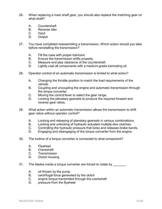26. When replacing a main shaft gear, you should also replace the matching gear on
what shaft?
A. Countershaft
B. Reverse idler
C. Input
D. Output
27. You have completed reassembling a transmission. Which action should you take
before reinstalling the transmission?
A. Fill the case with proper lubricant.
B. Ensure the transmission shifts properly.
C. Measure end play clearance of the countershaft.
D. Lightly coat all components with a medium-grade lubricating oil.
28. Operator control of an automatic transmission is limited to what action?
A. Changing the throttle position to match the load requirements of the
vehicle.
B. Coupling and uncoupling the engine and automatic transmission through
the torque converter.
C. Moving the control lever to select the gear range.
D. Locking the planetary gearsets to produce the required forward and
reverse gear ratios.
29. What action within an automatic transmission allows the transmission to shift
gear ratios without operator control?
A. Locking and releasing of planetary gearsets in various combinations.
B. Locking and unlocking of hydraulic actuated multiple-disc clutches.
C. Controlling the hydraulic pressure that locks and releases brake bands.
D. Engaging and disengaging of the torque converter from the engine.
30. The turbine of a torque converter is connected to what component?
A. Flywheel
B. Crankshaft
C. Transmission
D. Clutch housing
31. The blades inside a torque converter are forced to rotate by _______.
A. oil thrown by the pump
B. centrifugal force generated by the clutch
C. engine torque transmitted through the crankshaft
D. pressure from the flywheel
NAVEDTRA 14264A 10-49
 