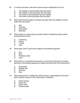 32. In a torque converter, what action causes torque multiplication to occur?
A. The impeller is spinning faster than the turbine.
B. The impeller is spinning slower than the stator.
C. The turbine is spinning faster than the impeller.
D. The turbine is spinning slower than the stator.
33. What clutch locks the stator of a torque converter when the impeller is turning
faster than the turbine?
A. Dog
B. One-way
C. Over-center
D. Multi-disc
34. What springs in a lockup torque converter assist in dampening engine pulses
entering the drive train?
A. Cushioning
B. Facing
C. Torsion
D. Leaf
35. Which gear is NOT a part of the makeup of the planetary gearset?
A. Sun
B. Ring
C. Planetary carrier
D. Input
36. What clutch in an automatic transmission is used to transmit torque by locking
elements of the planetary gearsets to rotating members within the transmission?
A. Over-center
B. Multiple-disc
C. One-way
D. Dog
37. What component of a multiple-disc clutch ensures a rapid release of the clutch
when hydraulic pressure to the clutch piston is released?
A. Clutch springs
B. Clutch hub
C. Clutch drum
D. Pressure plate
NAVEDTRA 14264A 10-50
 