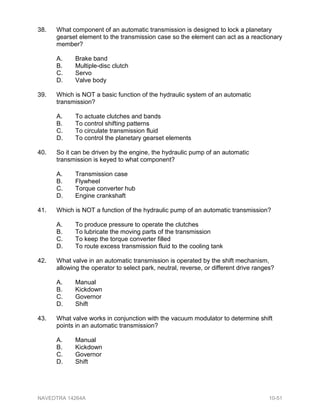 38. What component of an automatic transmission is designed to lock a planetary
gearset element to the transmission case so the element can act as a reactionary
member?
A. Brake band
B. Multiple-disc clutch
C. Servo
D. Valve body
39. Which is NOT a basic function of the hydraulic system of an automatic
transmission?
A. To actuate clutches and bands
B. To control shifting patterns
C. To circulate transmission fluid
D. To control the planetary gearset elements
40. So it can be driven by the engine, the hydraulic pump of an automatic
transmission is keyed to what component?
A. Transmission case
B. Flywheel
C. Torque converter hub
D. Engine crankshaft
41. Which is NOT a function of the hydraulic pump of an automatic transmission?
A. To produce pressure to operate the clutches
B. To lubricate the moving parts of the transmission
C. To keep the torque converter filled
D. To route excess transmission fluid to the cooling tank
42. What valve in an automatic transmission is operated by the shift mechanism,
allowing the operator to select park, neutral, reverse, or different drive ranges?
A. Manual
B. Kickdown
C. Governor
D. Shift
43. What valve works in conjunction with the vacuum modulator to determine shift
points in an automatic transmission?
A. Manual
B. Kickdown
C. Governor
D. Shift
NAVEDTRA 14264A 10-51
 