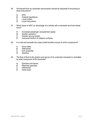 50. Oil drained from an automatic transmission should be disposed of according to
what instructions?
A. EPA
B. Federal regulations
C. Local civilian
D. Local instructions
51. Which factor is NOT an advantage of a vehicle with a transaxle and front-wheel
drive?
A. Increased passenger compartment space
B. Quieter operation
C. Greater sprung weight
D. Improved traction on slippery surfaces
52. In a manual transaxle the output shaft transfers torque to which component?
A. Drive axles
B. Differential
C. Hub assembly
D. Gearbox
53. The flow of fluid to the pistons and servos of an automatic transaxle is controlled
by what component of the transaxle?
A. Clutches and bands
B. Planetary gearsets
C. Differential
D. Valve body
NAVEDTRA 14264A 10-53
 