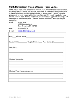 CSFE Nonresident Training Course – User Update
CSFE makes every effort to keep their manuals up-to-date and free of technical errors.
We appreciate your help in this process. If you have an idea for improving this manual,
or if you find an error, a typographical mistake, or an inaccuracy in CSFE manuals,
please write or email us, using this form or a photocopy. Be sure to include the exact
chapter number, topic, detailed description, and correction, if applicable. Your input will
be brought to the attention of the Technical Review Committee. Thank you for your
assistance.
Write: CSFE N7A
3502 Goodspeed St.
Port Hueneme, CA 93130
FAX: 805/982-5508
E-mail: CSFE_NRTC@navy.mil
Rate____ Course Name_____________________________________________
Revision Date__________ Chapter Number____ Page Number(s)____________
Description
_______________________________________________________________
_______________________________________________________________
_______________________________________________________________
(Optional) Correction
_______________________________________________________________
_______________________________________________________________
_______________________________________________________________
(Optional) Your Name and Address
_______________________________________________________________
_______________________________________________________________
_______________________________________________________________
NAVEDTRA 14264A 10-56
 
