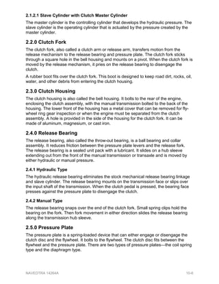 2.1.2.1 Slave Cylinder with Clutch Master Cylinder
The master cylinder is the controlling cylinder that develops the hydraulic pressure. The
slave cylinder is the operating cylinder that is actuated by the pressure created by the
master cylinder.
2.2.0 Clutch Fork
The clutch fork, also called a clutch arm or release arm, transfers motion from the
release mechanism to the release bearing and pressure plate. The clutch fork sticks
through a square hole in the bell housing and mounts on a pivot. When the clutch fork is
moved by the release mechanism, it pries on the release bearing to disengage the
clutch.
A rubber boot fits over the clutch fork. This boot is designed to keep road dirt, rocks, oil,
water, and other debris from entering the clutch housing.
2.3.0 Clutch Housing
The clutch housing is also called the bell housing. It bolts to the rear of the engine,
enclosing the clutch assembly, with the manual transmission bolted to the back of the
housing. The lower front of the housing has a metal cover that can be removed for fly-
wheel ring gear inspection or when the engine must be separated from the clutch
assembly. A hole is provided in the side of the housing for the clutch fork. It can be
made of aluminum, magnesium, or cast iron.
2.4.0 Release Bearing
The release bearing, also called the throw-out bearing, is a ball bearing and collar
assembly. It reduces friction between the pressure plate levers and the release fork.
The release bearing is a sealed unit pack with a lubricant. It slides on a hub sleeve
extending out from the front of the manual transmission or transaxle and is moved by
either hydraulic or manual pressure.
2.4.1 Hydraulic Type
The hydraulic release bearing eliminates the stock mechanical release bearing linkage
and slave cylinder. The release bearing mounts on the transmission face or slips over
the input shaft of the transmission. When the clutch pedal is pressed, the bearing face
presses against the pressure plate to disengage the clutch.
2.4.2 Manual Type
The release bearing snaps over the end of the clutch fork. Small spring clips hold the
bearing on the fork. Then fork movement in either direction slides the release bearing
along the transmission hub sleeve.
2.5.0 Pressure Plate
The pressure plate is a spring-loaded device that can either engage or disengage the
clutch disc and the flywheel. It bolts to the flywheel. The clutch disc fits between the
flywheel and the pressure plate. There are two types of pressure plates—the coil spring
type and the diaphragm type.
NAVEDTRA 14264A 10-6
 