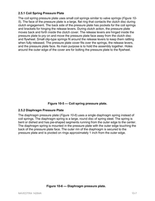 2.5.1 Coil Spring Pressure Plate
The coil spring pressure plate uses small coil springs similar to valve springs (Figure 10-
5). The face of the pressure plate is a large, flat ring that contacts the clutch disc during
clutch engagement. The back side of the pressure plate has pockets for the coil springs
and brackets for hinging the release levers. During clutch action, the pressure plate
moves back and forth inside the clutch cover. The release levers are hinged inside the
pressure plate to pry on and move the pressure plate face away from the clutch disc
and flywheel. Small clip-type springs fit around the release levers to keep them rattling
when fully released. The pressure plate cover fits over the springs, the release levers,
and the pressure plate face. Its main purpose is to hold the assembly together. Holes
around the outer edge of the cover are for bolting the pressure plate to the flywheel.
2.5.2 Diaphragm Pressure Plate
The diaphragm pressure plate (Figure 10-6) uses a single diaphragm spring instead of
coil springs. The diaphragm spring is a large, round disc of spring steel. The spring is
bent or dished and has pie-shaped segments running from the outer edge to the center.
The diaphragm spring is mounted in the pressure plate with the outer edge touching the
back of the pressure plate face. The outer rim of the diaphragm is secured to the
pressure plate and is pivoted on rings approximately 1 inch from the outer edge.
Figure 10-5 — Coil spring pressure plate.
Figure 10-6 — Diaphragm pressure plate.
NAVEDTRA 14264A 10-7
 