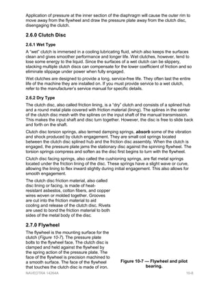 Application of pressure at the inner section of the diaphragm will cause the outer rim to
move away from the flywheel and draw the pressure plate away from the clutch disc,
disengaging the clutch.
2.6.0 Clutch Disc
2.6.1 Wet Type
A “wet” clutch is immersed in a cooling lubricating fluid, which also keeps the surfaces
clean and gives smoother performance and longer life. Wet clutches, however, tend to
lose some energy to the liquid. Since the surfaces of a wet clutch can be slippery,
stacking multiple clutch discs can compensate for the lower coefficient of friction and so
eliminate slippage under power when fully engaged.
Wet clutches are designed to provide a long, service-free life. They often last the entire
life of the machine they are installed on. If you must provide service to a wet clutch,
refer to the manufacturer’s service manual for specific details.
2.6.2 Dry Type
The clutch disc, also called friction lining, is a “dry” clutch and consists of a splined hub
and a round metal plate covered with friction material (lining). The splines in the center
of the clutch disc mesh with the splines on the input shaft of the manual transmission.
This makes the input shaft and disc turn together. However, the disc is free to slide back
and forth on the shaft.
Clutch disc torsion springs, also termed damping springs, absorb some of the vibration
and shock produced by clutch engagement. They are small coil springs located
between the clutch disc splined hub and the friction disc assembly. When the clutch is
engaged, the pressure plate jams the stationary disc against the spinning flywheel. The
torsion springs compress and soften as the disc first begins to turn with the flywheel.
Clutch disc facing springs, also called the cushioning springs, are flat metal springs
located under the friction lining of the disc. These springs have a slight wave or curve,
allowing the lining to flex inward slightly during initial engagement. This also allows for
smooth engagement.
The clutch disc friction material, also called
disc lining or facing, is made of heat-
resistant asbestos, cotton fibers, and copper
wires woven or molded together. Grooves
are cut into the friction material to aid
cooling and release of the clutch disc. Rivets
are used to bond the friction material to both
sides of the metal body of the disc.
2.7.0 Flywheel
The flywheel is the mounting surface for the
clutch (Figure 10-7). The pressure plate
bolts to the flywheel face. The clutch disc is
clamped and held against the flywheel by
the spring action of the pressure plate. The
face of the flywheel is precision machined to
a smooth surface. The face of the flywheel
that touches the clutch disc is made of iron.
Figure 10-7 — Flywheel and pilot
bearing.
NAVEDTRA 14264A 10-8
 