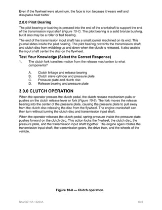 Even if the flywheel were aluminum, the face is iron because it wears well and
dissipates heat better.
2.8.0 Pilot Bearing
The pilot bearing or bushing is pressed into the end of the crankshaft to support the end
of the transmission input shaft (Figure 10-7). The pilot bearing is a solid bronze bushing,
but it also may be a roller or ball bearing.
The end of the transmission input shaft has a small journal machined on its end. This
journal slides inside the pilot bearing. The pilot bearing prevents the transmission shaft
and clutch disc from wobbling up and down when the clutch is released. It also assists
the input shaft center the disc on the flywheel.
Test Your Knowledge (Select the Correct Response)
1. The clutch fork transfers motion from the release mechanism to what
components?
A. Clutch linkage and release bearing
B. Clutch slave cylinder and pressure plate
C. Pressure plate and clutch disc
D. Release bearing and pressure plate
3.0.0 CLUTCH OPERATION
When the operator presses the clutch pedal, the clutch release mechanism pulls or
pushes on the clutch release lever or fork (Figure 10-8). The fork moves the release
bearing into the center of the pressure plate, causing the pressure plate to pull away
from the clutch disc releasing the disc from the flywheel. The engine crankshaft can
then turn without turning the clutch disc and transmission input shaft.
When the operator releases the clutch pedal, spring pressure inside the pressure plate
pushes forward on the clutch disc. This action locks the flywheel, the clutch disc, the
pressure plate, and the transmission input shaft together. The engine again rotates the
transmission input shaft, the transmission gears, the drive train, and the wheels of the
vehicle.
Figure 10-8 — Clutch operation.
NAVEDTRA 14264A 10-9
 