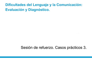 Dificultades del Lenguaje y la Comunicación:
Evaluación y Diagnóstico.
Sesión de refuerzo. Casos prácticos 3.
 