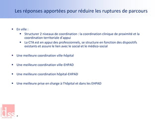 Les réponses apportées pour réduire les ruptures de parcours
 En ville :
 Structurer 2 niveaux de coordination : la coordination clinique de proximité et la
coordination territoriale d’appui
 La CTA est en appui des professionnels, se structure en fonction des dispositifs
existants et assure le lien avec le social et le médico-social
 Une meilleure coordination ville-hôpital
 Une meilleure coordination ville-EHPAD
 Une meilleure coordination hôpital-EHPAD
 Une meilleure prise en charge à l’hôpital et dans les EHPAD
4
 