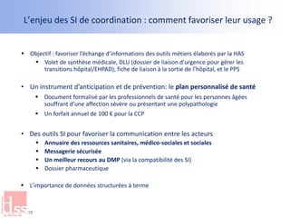 L’enjeu des SI de coordination : comment favoriser leur usage ?
 Objectif : favoriser l’échange d’informations des outils métiers élaborés par la HAS
 Volet de synthèse médicale, DLU (dossier de liaison d’urgence pour gérer les
transitions hôpital/EHPAD), fiche de liaison à la sortie de l’hôpital, et le PPS
• Un instrument d’anticipation et de prévention: le plan personnalisé de santé
 Document formalisé par les professionnels de santé pour les personnes âgées
souffrant d’une affection sévère ou présentant une polypathologie
 Un forfait annuel de 100 € pour la CCP
• Des outils SI pour favoriser la communication entre les acteurs
 Annuaire des ressources sanitaires, médico-sociales et sociales
 Messagerie sécurisée
 Un meilleur recours au DMP (via la compatibilité des SI)
 Dossier pharmaceutique
 L’importance de données structurées à terme
10
 