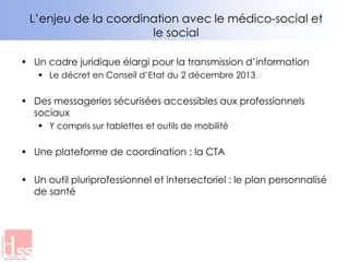 • Un cadre juridique élargi pour la transmission d’information
 Le décret en Conseil d’Etat du 2 décembre 2013
• Des messageries sécurisées accessibles aux professionnels
sociaux
 Y compris sur tablettes et outils de mobilité
• Une plateforme de coordination : la CTA
• Un outil pluriprofessionnel et intersectoriel : le plan personnalisé
de santé
L’enjeu de la coordination avec le médico-social et
le social
 