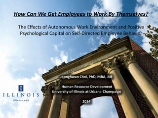 1
How Can We Get Employees to Work By Themselves?
The Effects of Autonomous Work Environment and Positive
Psychological Capital on Self-Directed Employee Behavior
Jeonghwan Choi, PhD, MBA, ME
Human Resource Development
University of Illinois at Urbana-Champaign
2014
 