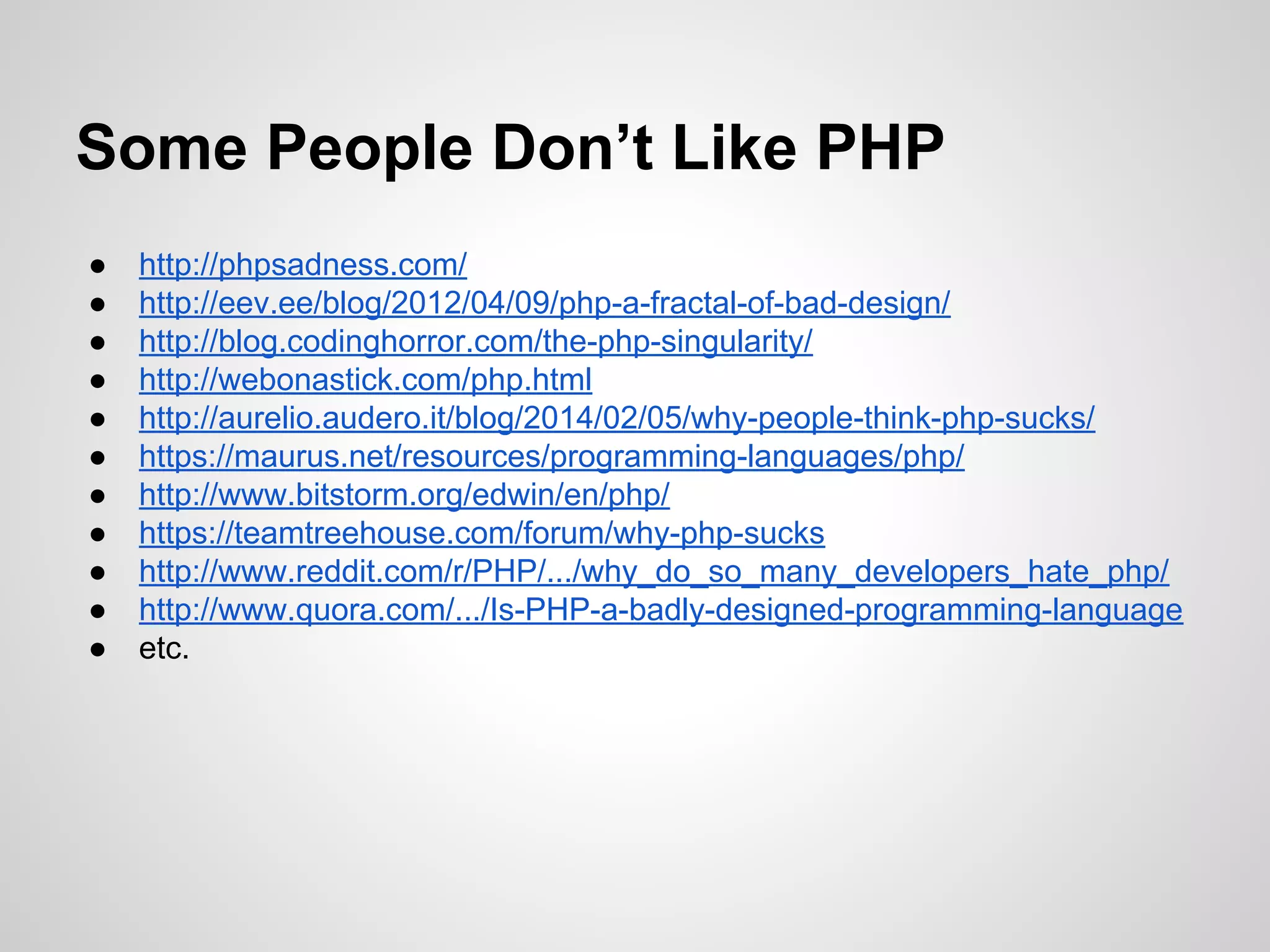 ● http://phpsadness.com/
● http://eev.ee/blog/2012/04/09/php-a-fractal-of-bad-design/
● http://blog.codinghorror.com/the-php-singularity/
● http://webonastick.com/php.html
● http://aurelio.audero.it/blog/2014/02/05/why-people-think-php-sucks/
● https://maurus.net/resources/programming-languages/php/
● http://www.bitstorm.org/edwin/en/php/
● https://teamtreehouse.com/forum/why-php-sucks
● http://www.reddit.com/r/PHP/.../why_do_so_many_developers_hate_php/
● http://www.quora.com/.../Is-PHP-a-badly-designed-programming-language
● etc.
Some People Don’t Like PHP
 