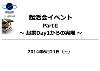 起活会イベント
PartⅡ
〜 起業Day1からの実際 〜
2014年6⽉21⽇（⼟）
 