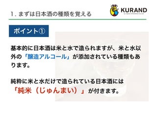 １. まずは日本酒の種類を覚える
基本的に日本酒は米と水で造られますが、米と水以
外の「醸造アルコール」が添加されている種類もあ
ります。
とくていめいしょうしゅ
ポイント①
純粋に米と水だけで造られている日本酒には
「純米（じゅんまい）」が付きます。
 