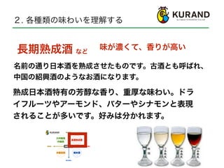 ２. 各種類の味わいを理解する
熟成日本酒特有の芳醇な香り、重厚な味わい。ドラ
イフルーツやアーモンド、バターやシナモンと表現
されることが多いです。好みは分かれます。
長期熟成酒
名前の通り日本酒を熟成させたものです。古酒とも呼ばれ、
中国の紹興酒のようなお酒になります。
など
味が濃くて、香りが高い
 
